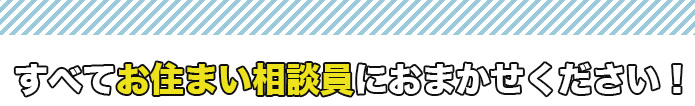 すべてお住まい相談員にお任せください